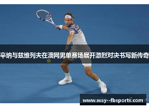辛纳与兹维列夫在澳网男单赛场展开激烈对决书写新传奇