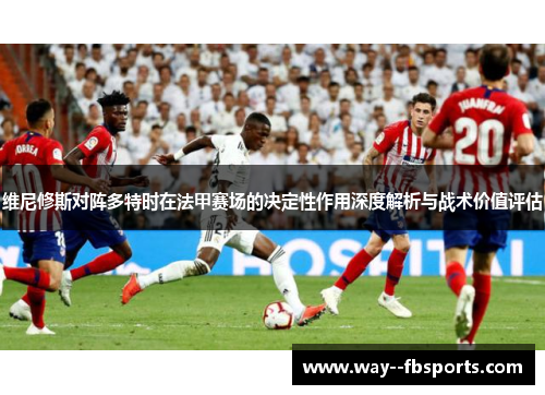 维尼修斯对阵多特时在法甲赛场的决定性作用深度解析与战术价值评估 维尼修斯对阵多特时在法甲赛场的决定性作用深度解析与战术价值评估