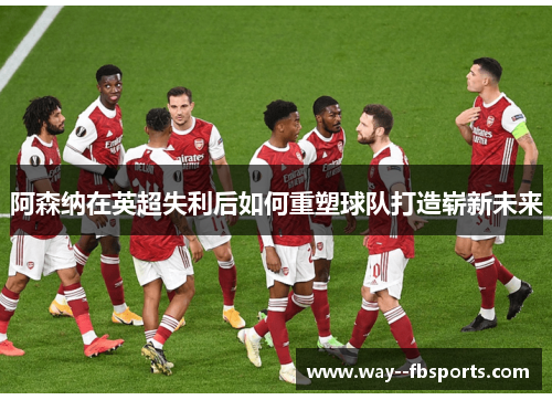 阿森纳在英超失利后如何重塑球队打造崭新未来 阿森纳在英超失利后如何重塑球队打造崭新未来