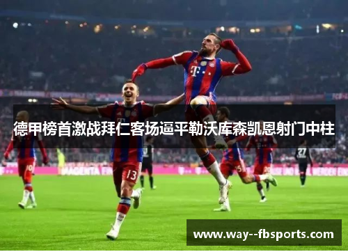 德甲榜首激战拜仁客场逼平勒沃库森凯恩射门中柱 德甲榜首激战拜仁客场逼平勒沃库森凯恩射门中柱