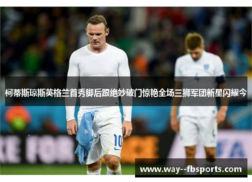 柯蒂斯琼斯英格兰首秀脚后跟绝妙破门惊艳全场三狮军团新星闪耀今