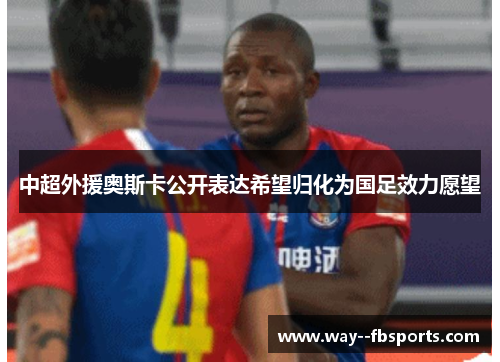 中超外援奥斯卡公开表达希望归化为国足效力愿望 中超外援奥斯卡公开表达希望归化为国足效力愿望