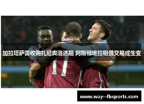 加拉塔萨雷收购扎尼奥洛遇阻 阿斯顿维拉租借交易或生变 加拉塔萨雷收购扎尼奥洛遇阻 阿斯顿维拉租借交易或生变