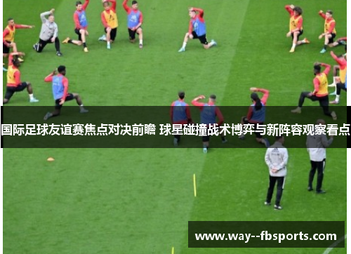 国际足球友谊赛焦点对决前瞻 球星碰撞战术博弈与新阵容观察看点 国际足球友谊赛焦点对决前瞻 球星碰撞战术博弈与新阵容观察看点