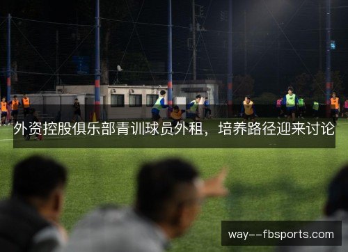 外资控股俱乐部青训球员外租,培养路径迎来讨论 外资控股俱乐部青训球员外租,培养路径迎来讨论